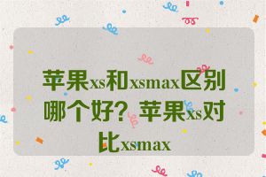苹果xs和xsmax区别哪个好？苹果xs对比xsmax